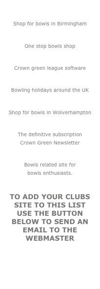 THURSTON
Shop for bowls in Birmingham
BOWLS4U
One stop bowls shop
ALL BUT
Crown green league software
ESSELLE SPORTS
Bowling holidays around the UK
CROWN GREEN BOWLER
Shop for bowls in Wolverhampton
ARTHUR LAND
The definitive subscription
Crown Green Newsletter
BEIGHTON BOWLER
Bowls related site for 
bowls enthusiasts.

to add your clubs site to this list use the button below to send an email to the webmaster
